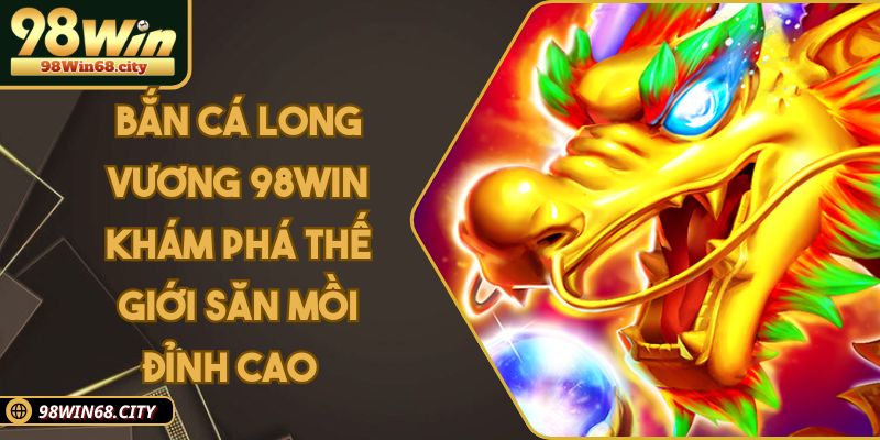 Bắn Cá Long Vương 98WIN - Thế Giới Cá Cược Đỉnh Cao